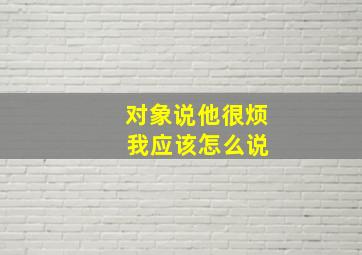 对象说他很烦 我应该怎么说